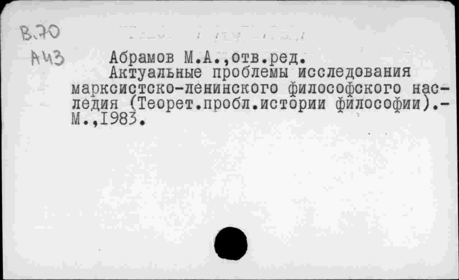 ﻿МО	; ;	. .
ЬЧЗ Абрамов М.А.,отв.ред.
Актуальные проблемы исследования марксистско-ленинского философского наследия (Теорет.пробл.истории философии).-М.,1983.